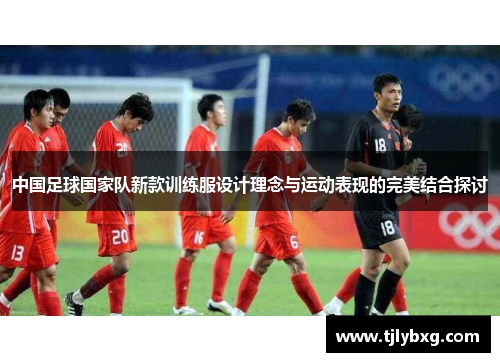 中国足球国家队新款训练服设计理念与运动表现的完美结合探讨