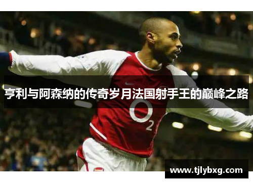 亨利与阿森纳的传奇岁月法国射手王的巅峰之路
