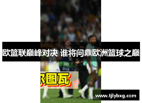 欧篮联巅峰对决 谁将问鼎欧洲篮球之巅
