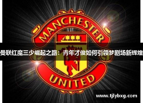 曼联红魔三少崛起之路：青年才俊如何引领梦剧场新辉煌